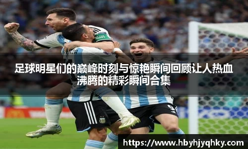 足球明星们的巅峰时刻与惊艳瞬间回顾让人热血沸腾的精彩瞬间合集