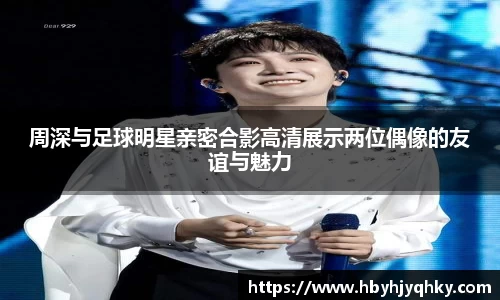 周深与足球明星亲密合影高清展示两位偶像的友谊与魅力